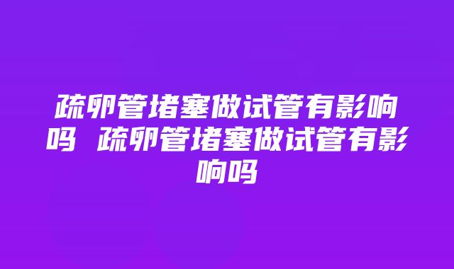 疏卵管堵塞做试管有影响吗 疏卵管堵塞做试管有影响吗