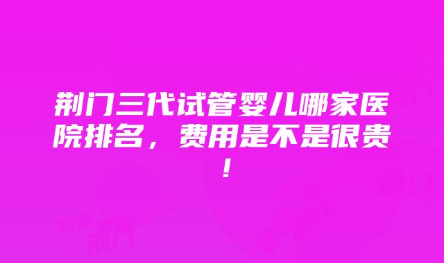 荆门三代试管婴儿哪家医院排名，费用是不是很贵！