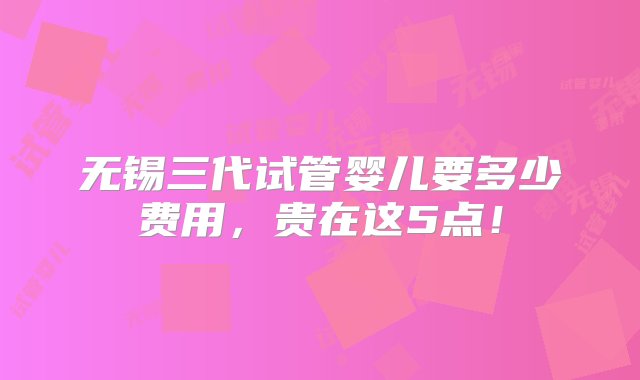 无锡三代试管婴儿要多少费用，贵在这5点！