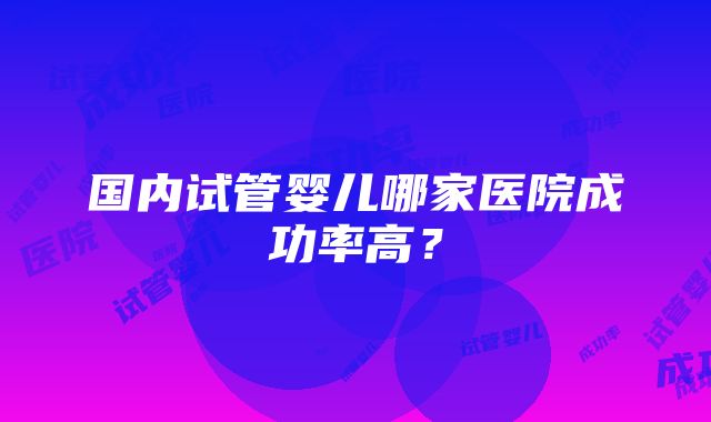 国内试管婴儿哪家医院成功率高？