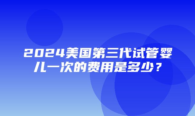 2024美国第三代试管婴儿一次的费用是多少？