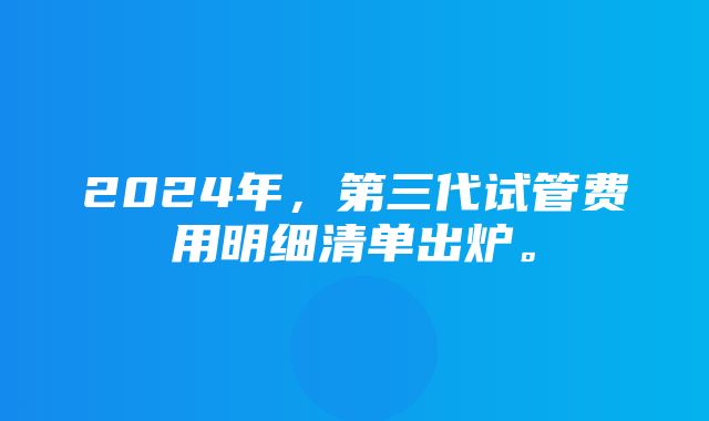 2024年，第三代试管费用明细清单出炉。