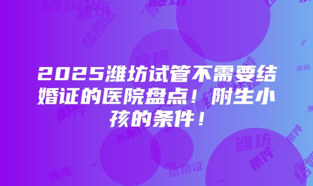 2025潍坊试管不需要结婚证的医院盘点！附生小孩的条件！