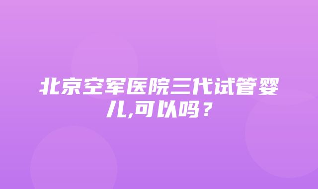 北京空军医院三代试管婴儿,可以吗？