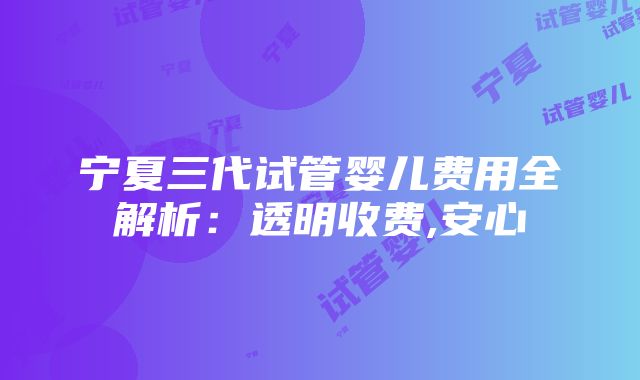 宁夏三代试管婴儿费用全解析：透明收费,安心