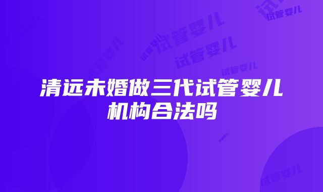 清远未婚做三代试管婴儿机构合法吗