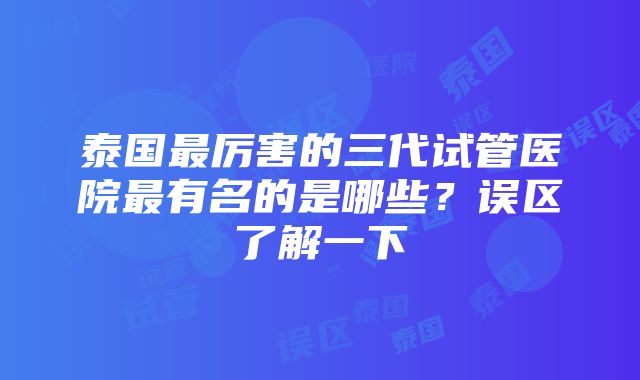 泰国最厉害的三代试管医院最有名的是哪些？误区了解一下