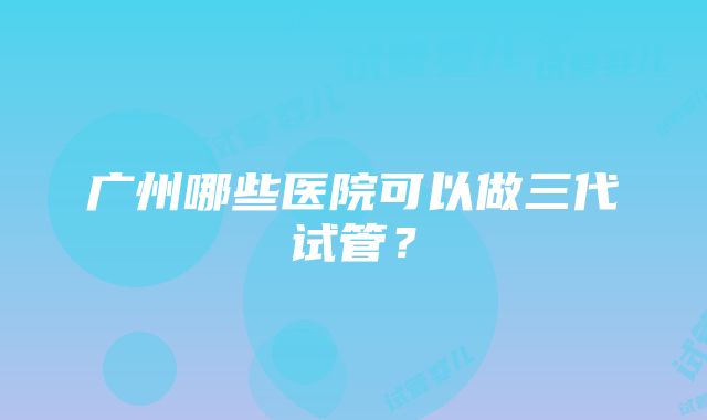 广州哪些医院可以做三代试管？