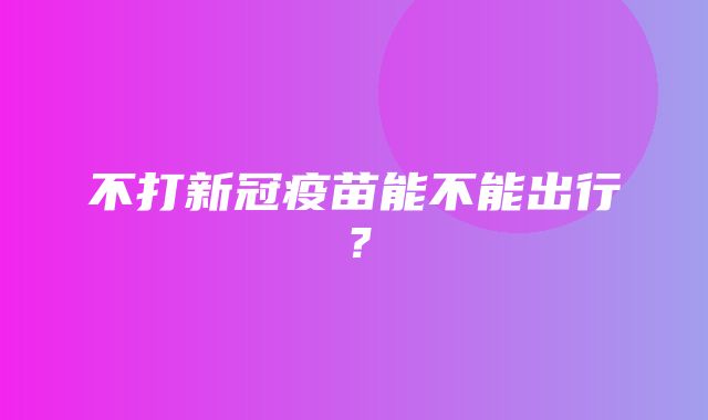 不打新冠疫苗能不能出行？