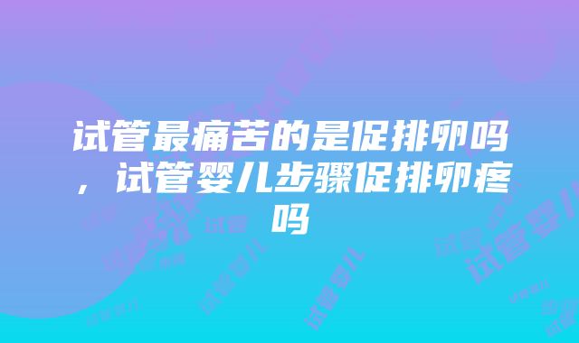 试管最痛苦的是促排卵吗，试管婴儿步骤促排卵疼吗