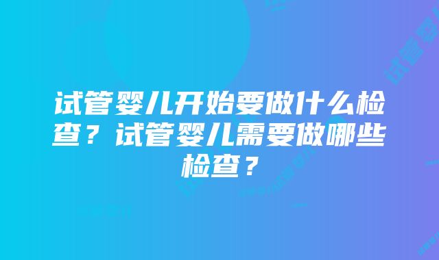 试管婴儿开始要做什么检查？试管婴儿需要做哪些检查？