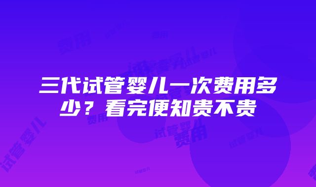 三代试管婴儿一次费用多少？看完便知贵不贵