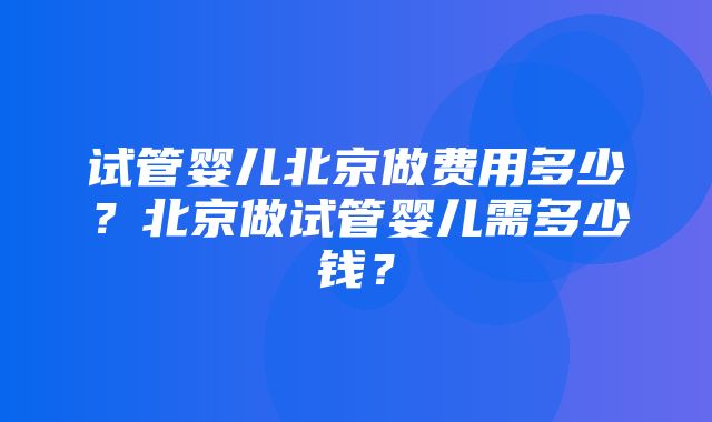 试管婴儿北京做费用多少？北京做试管婴儿需多少钱？