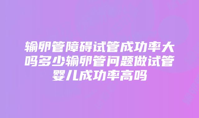 输卵管障碍试管成功率大吗多少输卵管问题做试管婴儿成功率高吗