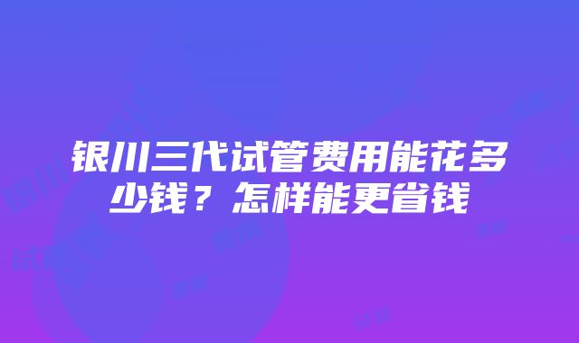 银川三代试管费用能花多少钱？怎样能更省钱