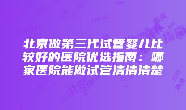 北京做第三代试管婴儿比较好的医院优选指南：哪家医院能做试管清清清楚