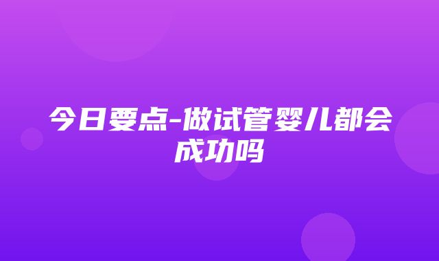 今日要点-做试管婴儿都会成功吗