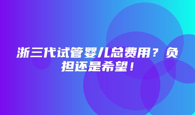 浙三代试管婴儿总费用？负担还是希望！