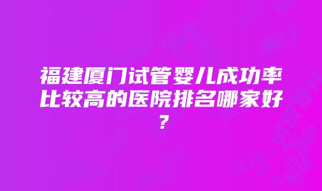 福建厦门试管婴儿成功率比较高的医院排名哪家好？