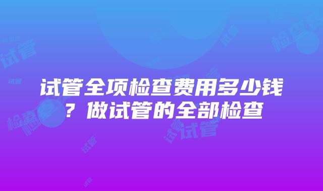 试管全项检查费用多少钱？做试管的全部检查