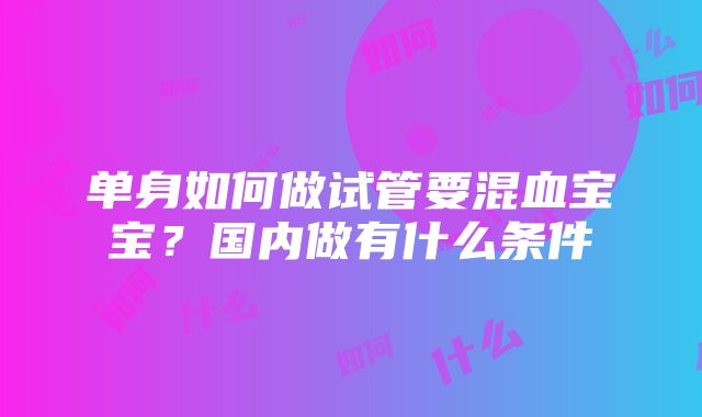 单身如何做试管要混血宝宝？国内做有什么条件