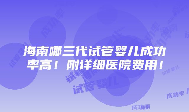 海南哪三代试管婴儿成功率高！附详细医院费用！