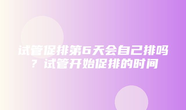 试管促排第6天会自己排吗？试管开始促排的时间