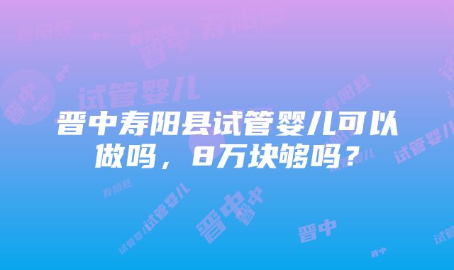 晋中寿阳县试管婴儿可以做吗，8万块够吗？