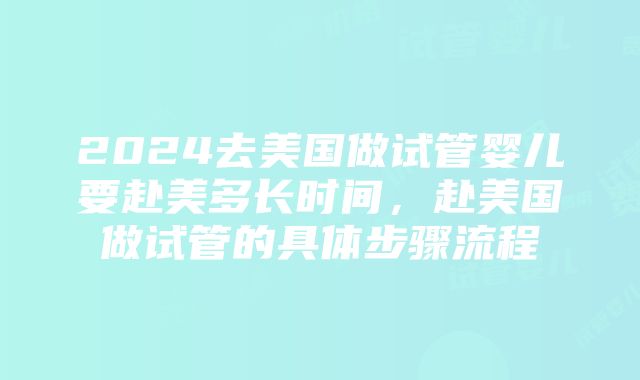 2024去美国做试管婴儿要赴美多长时间，赴美国做试管的具体步骤流程