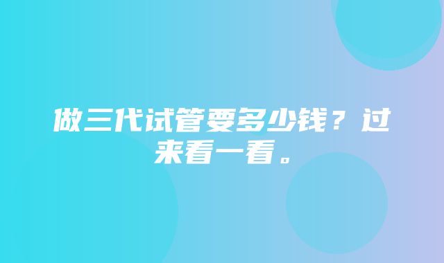 做三代试管要多少钱？过来看一看。