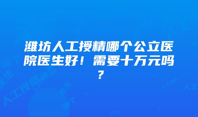 潍坊人工授精哪个公立医院医生好！需要十万元吗？