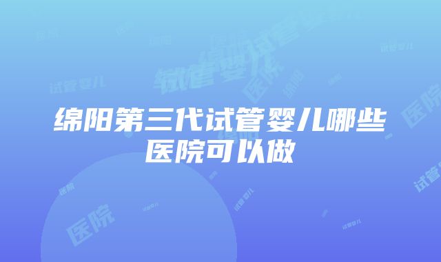 绵阳第三代试管婴儿哪些医院可以做