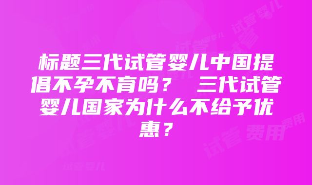 标题三代试管婴儿中国提倡不孕不育吗？ 三代试管婴儿国家为什么不给予优惠？