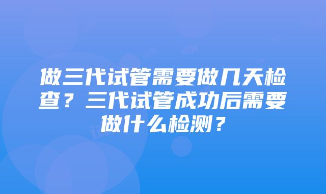 做三代试管需要做几天检查？三代试管成功后需要做什么检测？