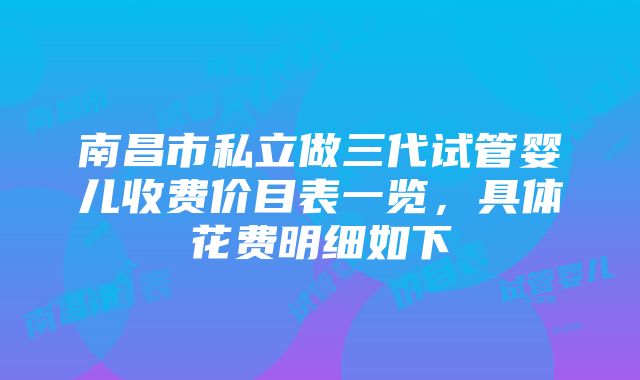 南昌市私立做三代试管婴儿收费价目表一览，具体花费明细如下