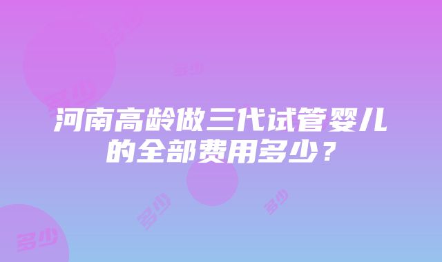 河南高龄做三代试管婴儿的全部费用多少？