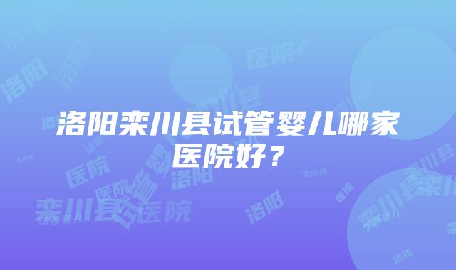 洛阳栾川县试管婴儿哪家医院好？