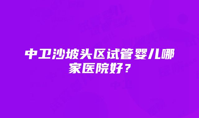 中卫沙坡头区试管婴儿哪家医院好？