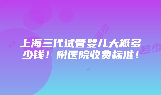 上海三代试管婴儿大概多少钱！附医院收费标准！