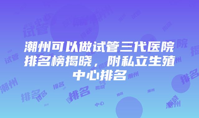 潮州可以做试管三代医院排名榜揭晓，附私立生殖中心排名