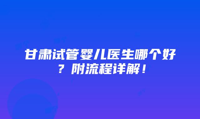 甘肃试管婴儿医生哪个好？附流程详解！