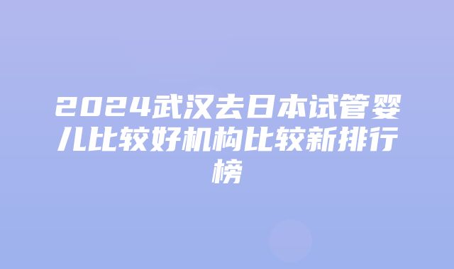 2024武汉去日本试管婴儿比较好机构比较新排行榜