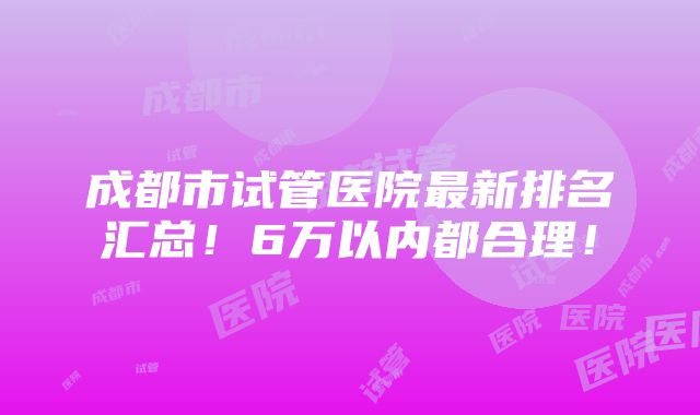 成都市试管医院最新排名汇总！6万以内都合理！