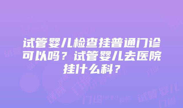 试管婴儿检查挂普通门诊可以吗？试管婴儿去医院挂什么科？