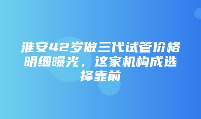 淮安42岁做三代试管价格明细曝光，这家机构成选择靠前