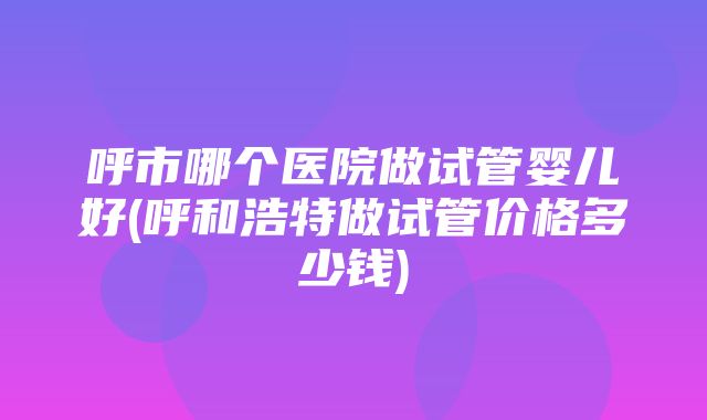 呼市哪个医院做试管婴儿好(呼和浩特做试管价格多少钱)