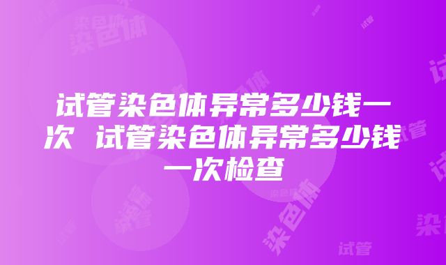 试管染色体异常多少钱一次 试管染色体异常多少钱一次检查