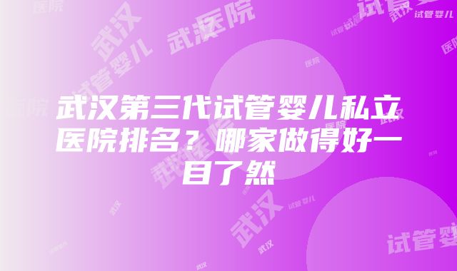 武汉第三代试管婴儿私立医院排名？哪家做得好一目了然