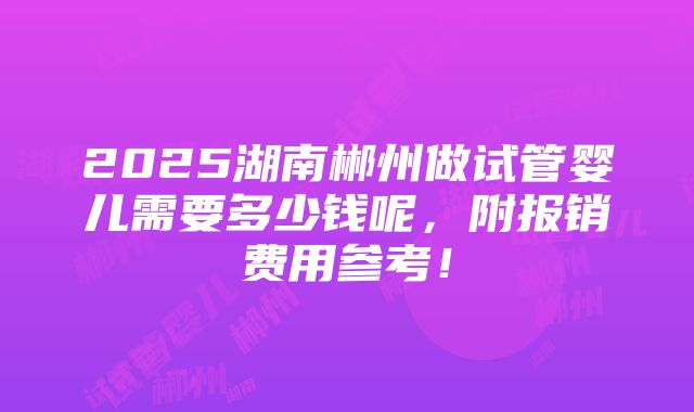 2025湖南郴州做试管婴儿需要多少钱呢，附报销费用参考！