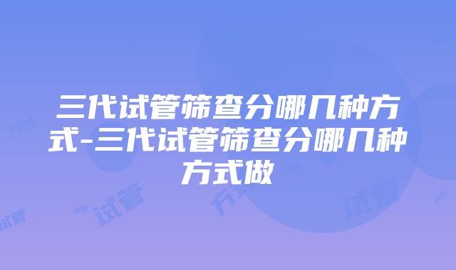 三代试管筛查分哪几种方式-三代试管筛查分哪几种方式做